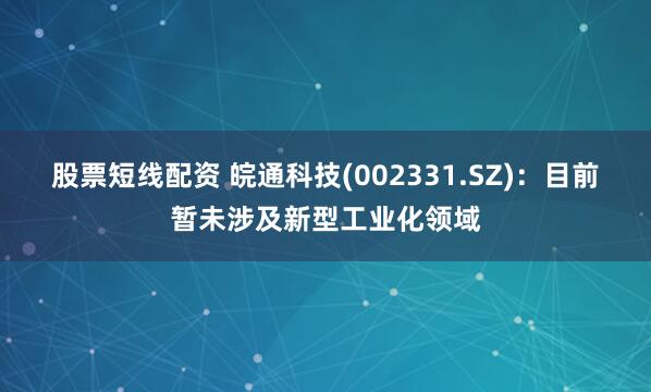 股票短线配资 皖通科技(002331.SZ)：目前暂未涉及新型工业化领域