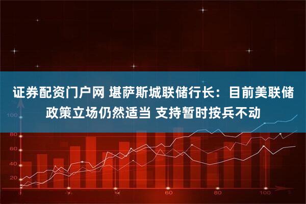 证券配资门户网 堪萨斯城联储行长：目前美联储政策立场仍然适当 支持暂时按兵不动