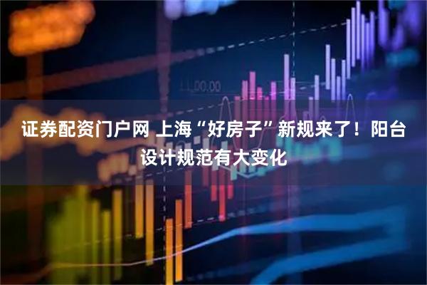 证券配资门户网 上海“好房子”新规来了！阳台设计规范有大变化