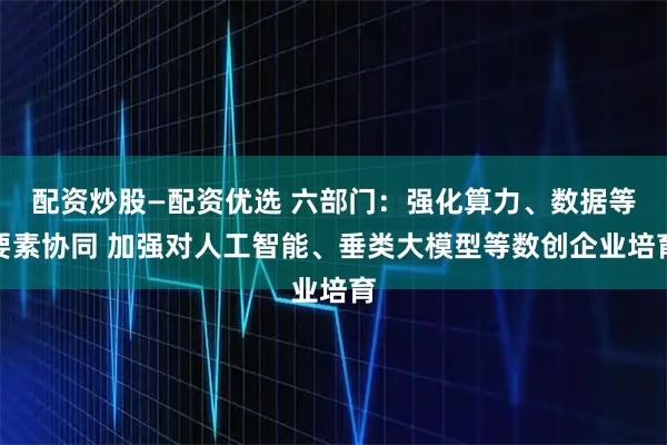 配资炒股—配资优选 六部门：强化算力、数据等要素协同 加强对人工智能、垂类大模型等数创企业培育