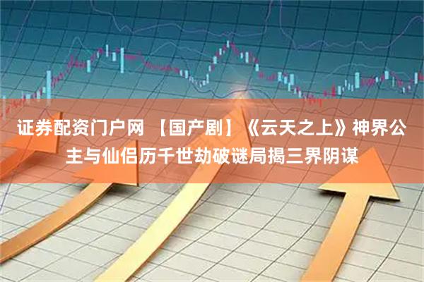 证券配资门户网 【国产剧】《云天之上》神界公主与仙侣历千世劫破谜局揭三界阴谋