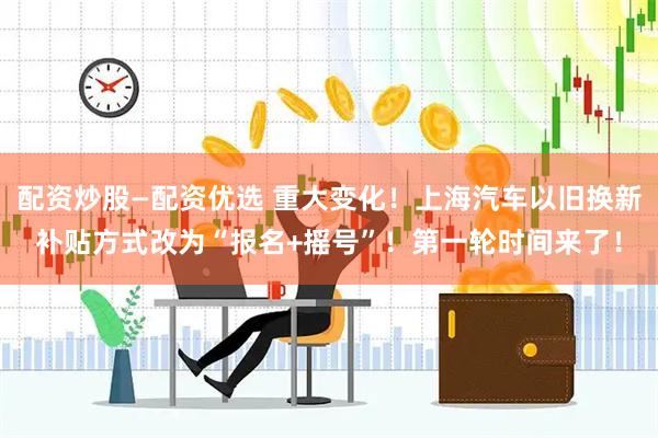 配资炒股—配资优选 重大变化！上海汽车以旧换新补贴方式改为“报名+摇号”！第一轮时间来了！